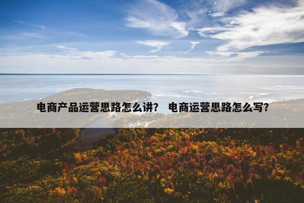电商产品运营思路怎么讲？ 电商运营思路怎么写？