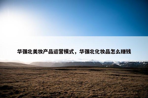 华强北美妆产品运营模式，华强北化妆品怎么赚钱