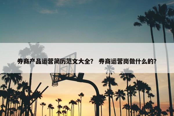 券商产品运营简历范文大全？ 券商运营岗做什么的？