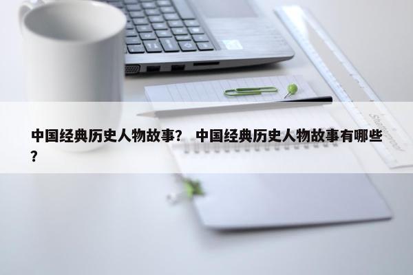 中国经典历史人物故事？ 中国经典历史人物故事有哪些？