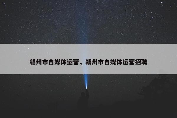 赣州市自媒体运营，赣州市自媒体运营招聘