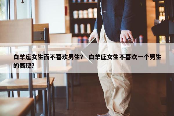 白羊座女生面不喜欢男生？ 白羊座女生不喜欢一个男生的表现？