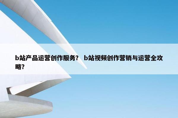 b站产品运营创作服务？ b站视频创作营销与运营全攻略？