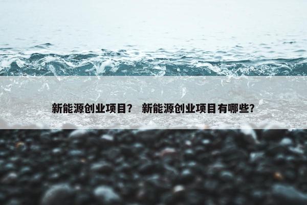 新能源创业项目？ 新能源创业项目有哪些？
