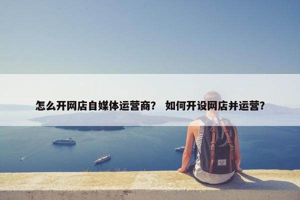 怎么开网店自媒体运营商？ 如何开设网店并运营？