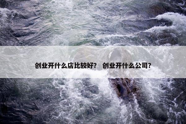 创业开什么店比较好？ 创业开什么公司？