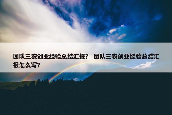 团队三农创业经验总结汇报？ 团队三农创业经验总结汇报怎么写？