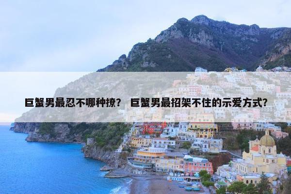 巨蟹男最忍不哪种撩？ 巨蟹男最招架不住的示爱方式？