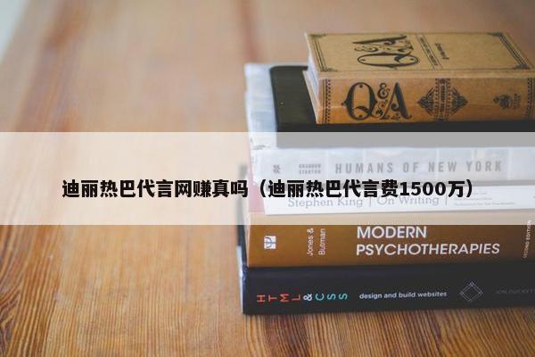 迪丽热巴代言网赚真吗（迪丽热巴代言费1500万）