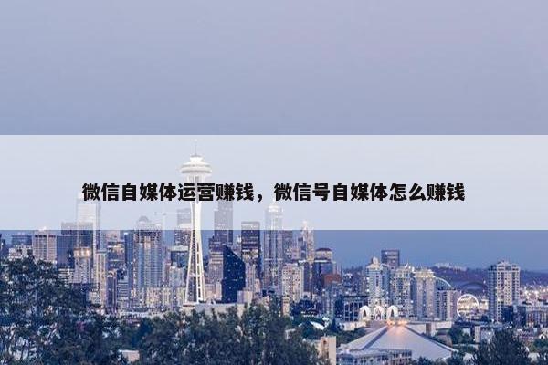 微信自媒体运营赚钱，微信号自媒体怎么赚钱