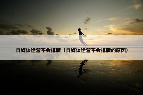 自媒体运营不会排版（自媒体运营不会排版的原因）
