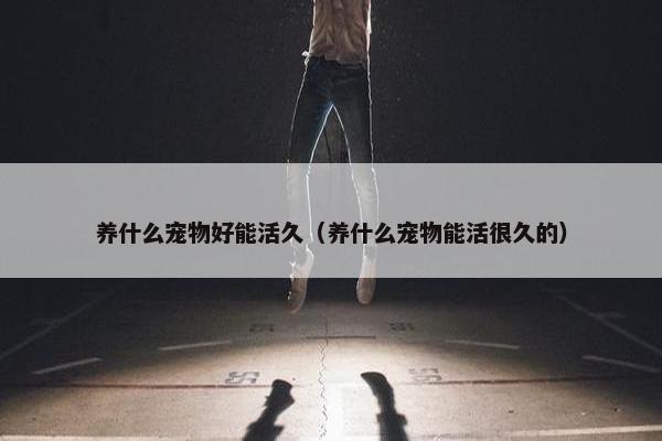 养什么宠物好能活久（养什么宠物能活很久的）