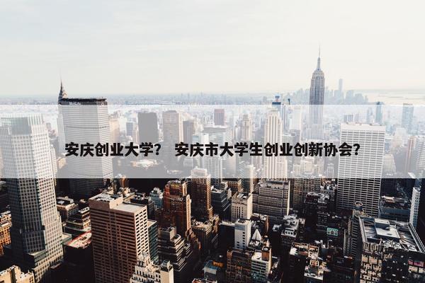 安庆创业大学？ 安庆市大学生创业创新协会？