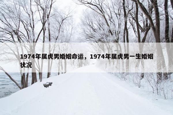 1974年属虎男婚姻命运，1974年属虎男一生婚姻状况