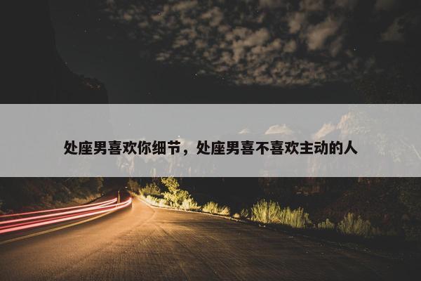 处座男喜欢你细节，处座男喜不喜欢主动的人