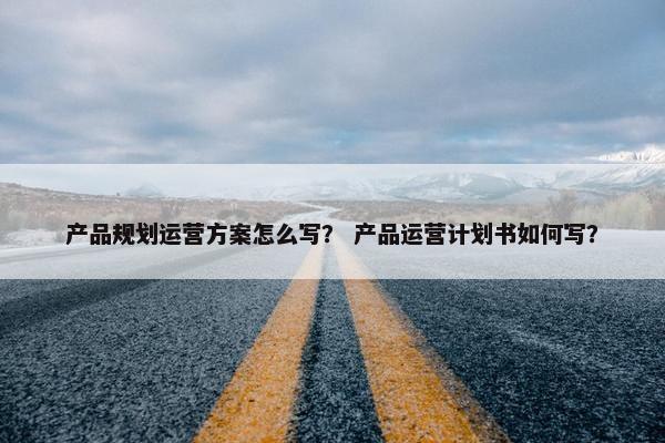 产品规划运营方案怎么写？ 产品运营计划书如何写？