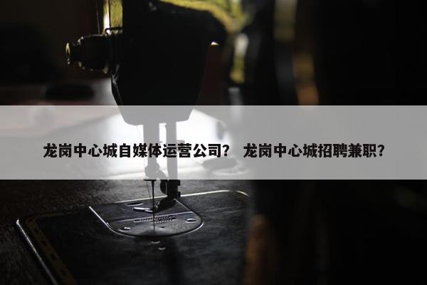 龙岗中心城自媒体运营公司？ 龙岗中心城招聘兼职？