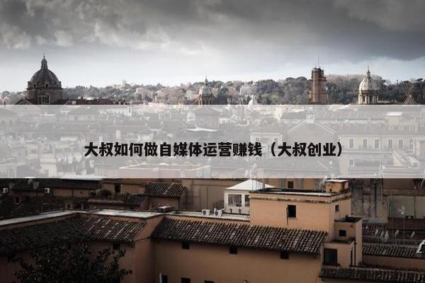 大叔如何做自媒体运营赚钱（大叔创业）
