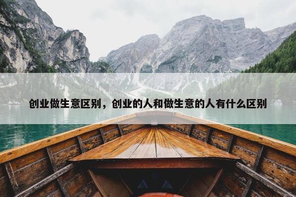 创业做生意区别，创业的人和做生意的人有什么区别