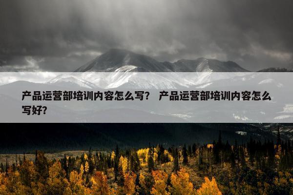 产品运营部培训内容怎么写？ 产品运营部培训内容怎么写好？
