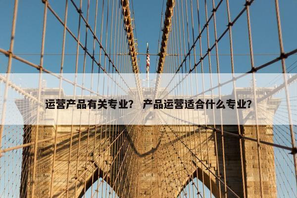 运营产品有关专业？ 产品运营适合什么专业？
