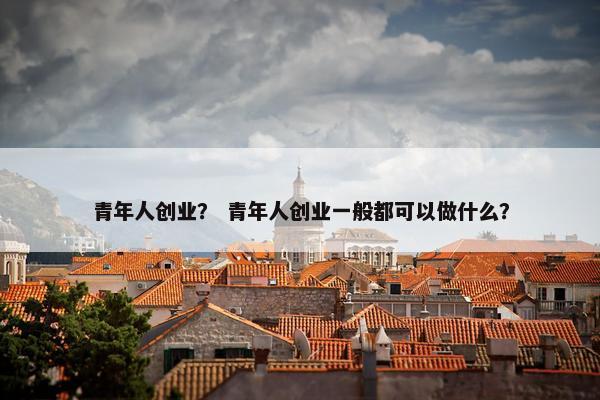青年人创业？ 青年人创业一般都可以做什么？