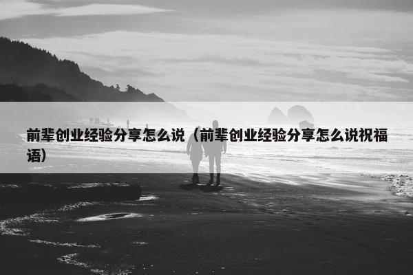 前辈创业经验分享怎么说（前辈创业经验分享怎么说祝福语）