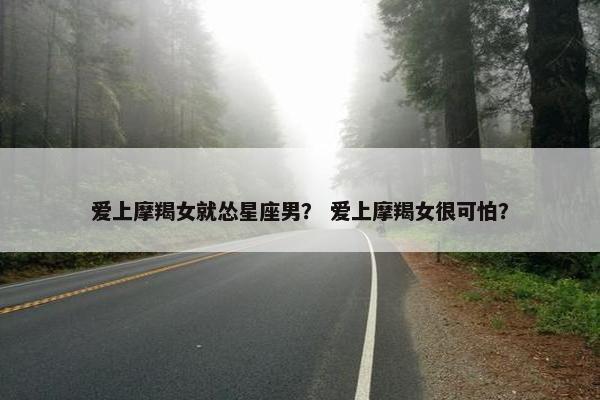 爱上摩羯女就怂星座男？ 爱上摩羯女很可怕？