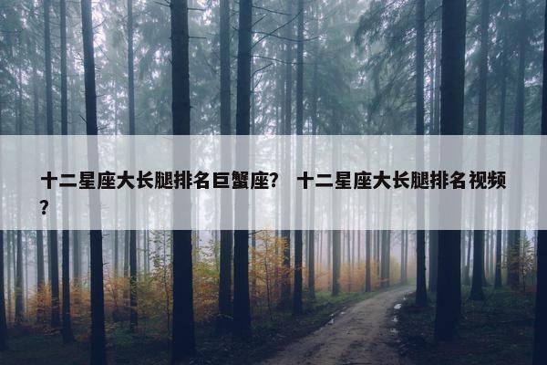 十二星座大长腿排名巨蟹座？ 十二星座大长腿排名视频？