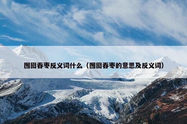 囫囵吞枣反义词什么（囫囵吞枣的意思及反义词）