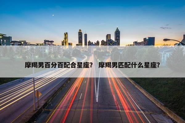 摩羯男百分百配合星座？ 摩羯男匹配什么星座？
