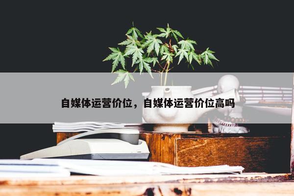 自媒体运营价位，自媒体运营价位高吗