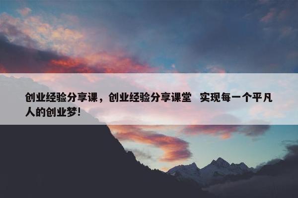 创业经验分享课，创业经验分享课堂  实现每一个平凡人的创业梦!