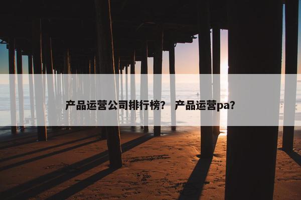 产品运营公司排行榜？ 产品运营pa？