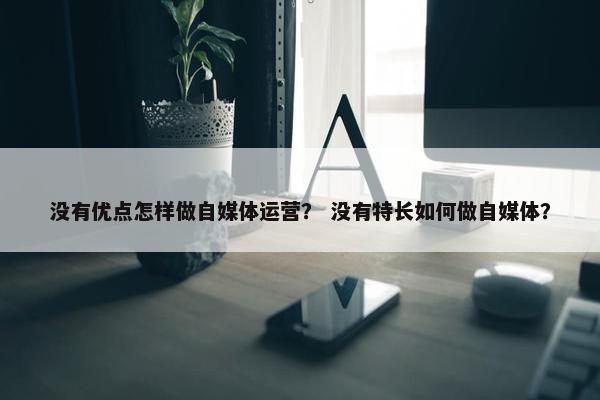 没有优点怎样做自媒体运营？ 没有特长如何做自媒体？