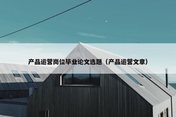 产品运营岗位毕业论文选题（产品运营文章）
