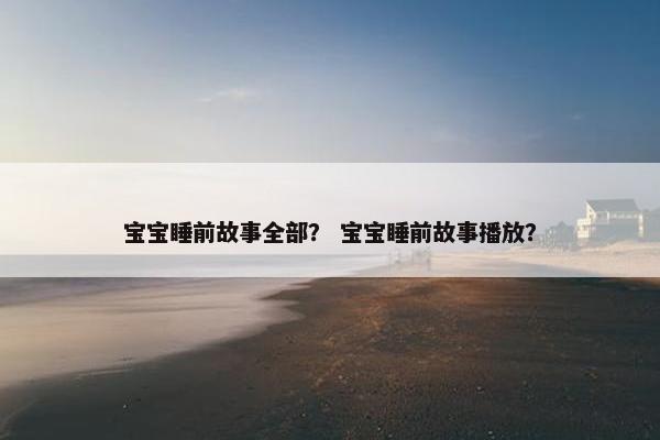 宝宝睡前故事全部？ 宝宝睡前故事播放？