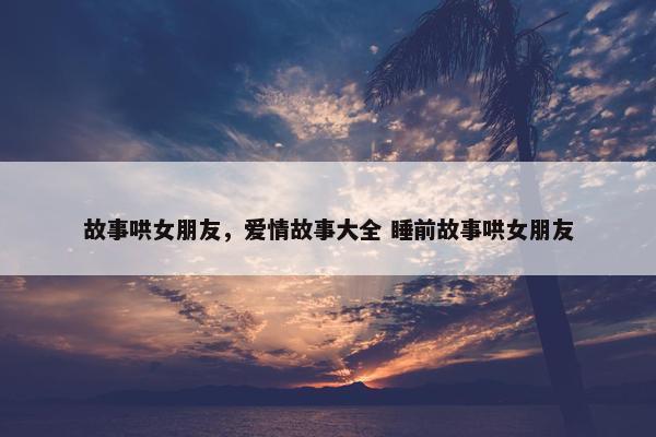 故事哄女朋友，爱情故事大全 睡前故事哄女朋友
