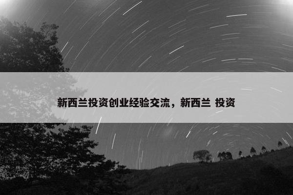 新西兰投资创业经验交流，新西兰 投资