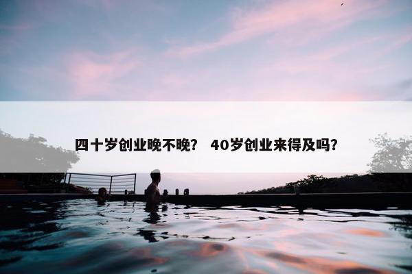 四十岁创业晚不晚？ 40岁创业来得及吗？