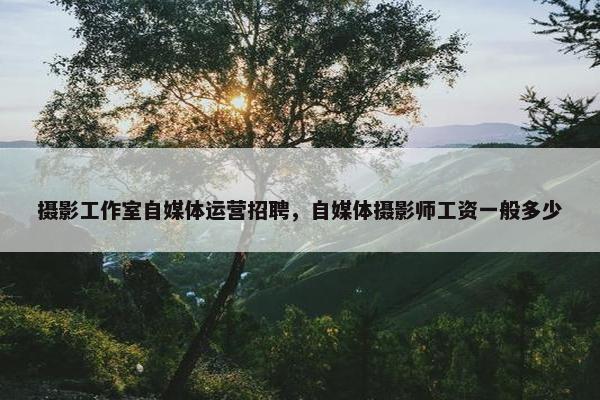 摄影工作室自媒体运营招聘，自媒体摄影师工资一般多少
