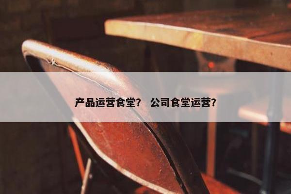 产品运营食堂？ 公司食堂运营？