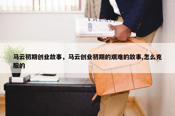 马云初期创业故事，马云创业初期的艰难的故事,怎么克服的