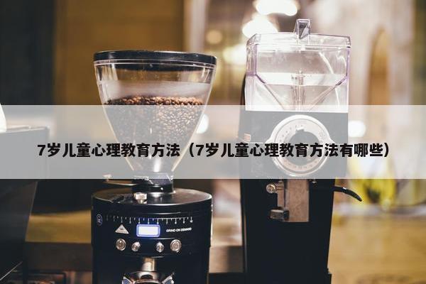 7岁儿童心理教育方法（7岁儿童心理教育方法有哪些）