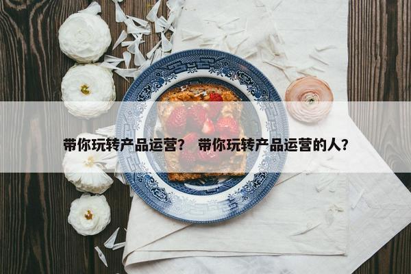 带你玩转产品运营？ 带你玩转产品运营的人？