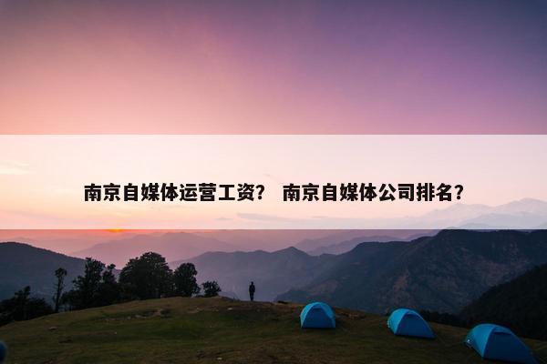 南京自媒体运营工资？ 南京自媒体公司排名？