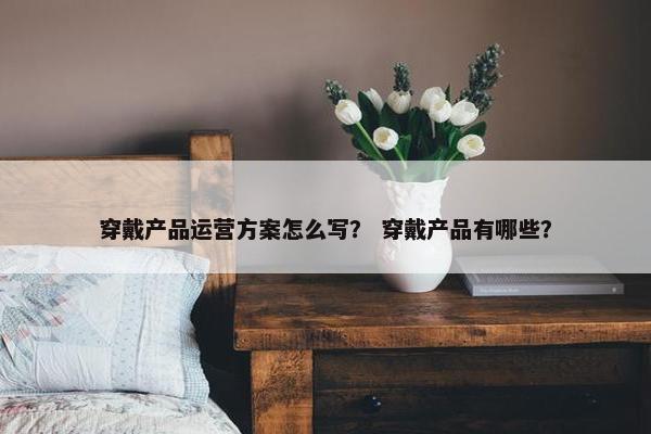 穿戴产品运营方案怎么写？ 穿戴产品有哪些？