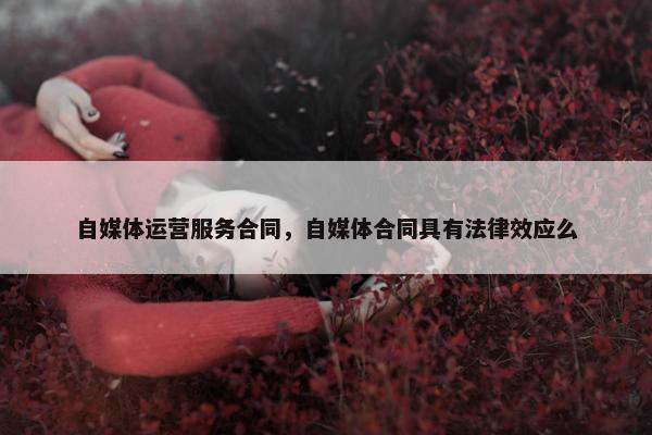 自媒体运营服务合同，自媒体合同具有法律效应么