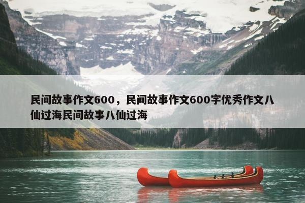 民间故事作文600，民间故事作文600字优秀作文八仙过海民间故事八仙过海