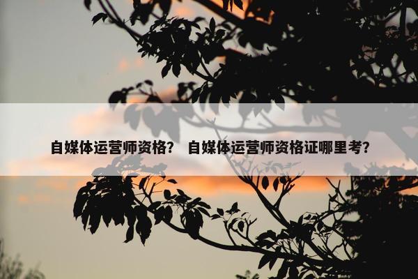自媒体运营师资格？ 自媒体运营师资格证哪里考？